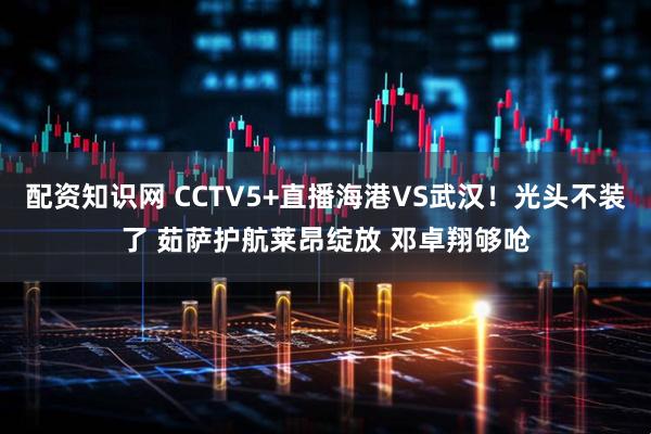 配资知识网 CCTV5+直播海港VS武汉！光头不装了 茹萨护航莱昂绽放 邓卓翔够呛