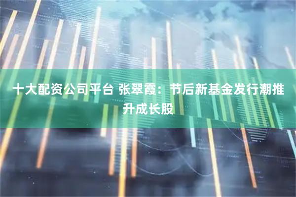 十大配资公司平台 张翠霞：节后新基金发行潮推升成长股