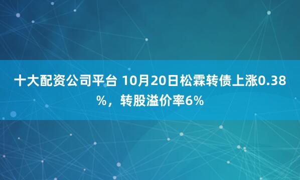 十大配资公司平台 10月20日松霖转债上涨0.38%，转股溢价率6%