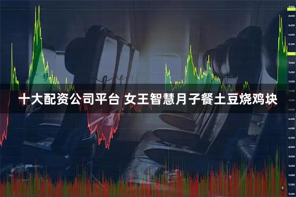 十大配资公司平台 女王智慧月子餐土豆烧鸡块