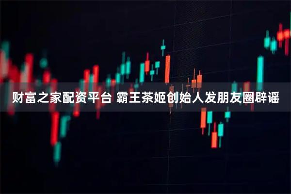 财富之家配资平台 霸王茶姬创始人发朋友圈辟谣