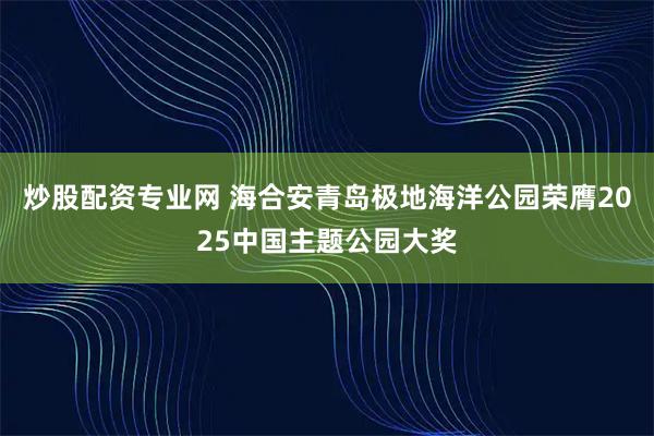 炒股配资专业网 海合安青岛极地海洋公园荣膺2025中国主题公园大奖