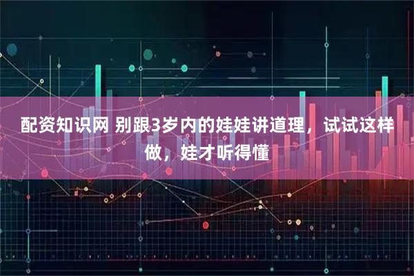 配资知识网 别跟3岁内的娃娃讲道理，试试这样做，娃才听得懂