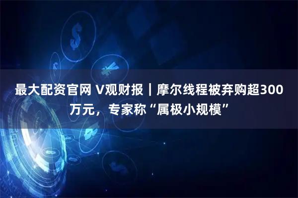 最大配资官网 V观财报｜摩尔线程被弃购超300万元，专家称“属极小规模”