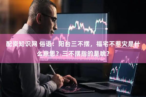 配资知识网 俗语：阳台三不摆，福宅不惹灾是什么意思？三不摆指的是啥？