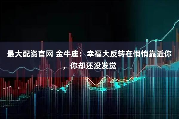 最大配资官网 金牛座：幸福大反转在悄悄靠近你，你却还没发觉