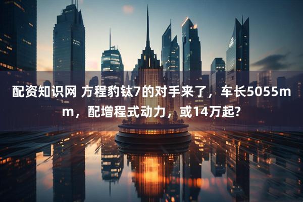 配资知识网 方程豹钛7的对手来了，车长5055mm，配增程式动力，或14万起?