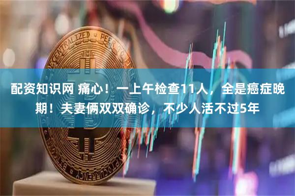 配资知识网 痛心！一上午检查11人，全是癌症晚期！夫妻俩双双确诊，不少人活不过5年