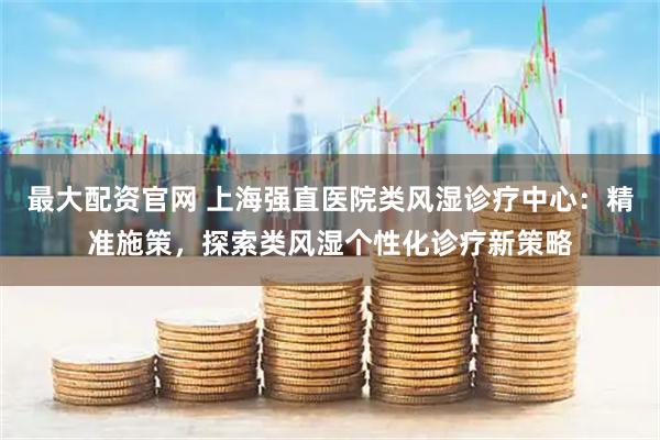 最大配资官网 上海强直医院类风湿诊疗中心：精准施策，探索类风湿个性化诊疗新策略