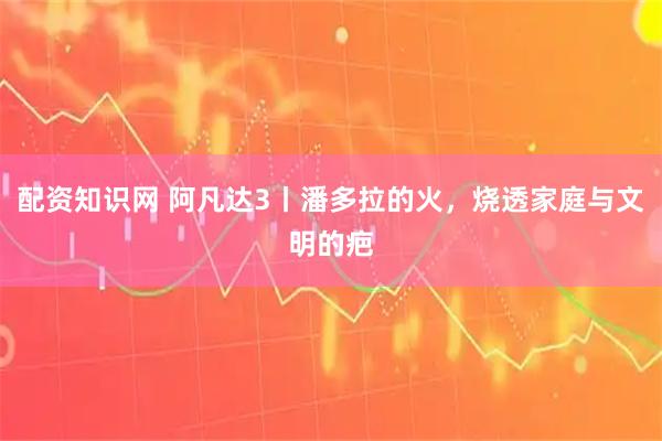 配资知识网 阿凡达3丨潘多拉的火，烧透家庭与文明的疤