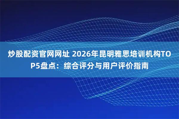炒股配资官网网址 2026年昆明雅思培训机构TOP5盘点：综合评分与用户评价指南