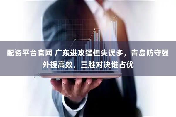 配资平台官网 广东进攻猛但失误多，青岛防守强外援高效，三胜对决谁占优