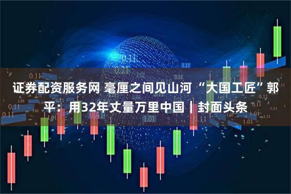 证券配资服务网 毫厘之间见山河 “大国工匠”郭平：用32年丈量万里中国｜封面头条