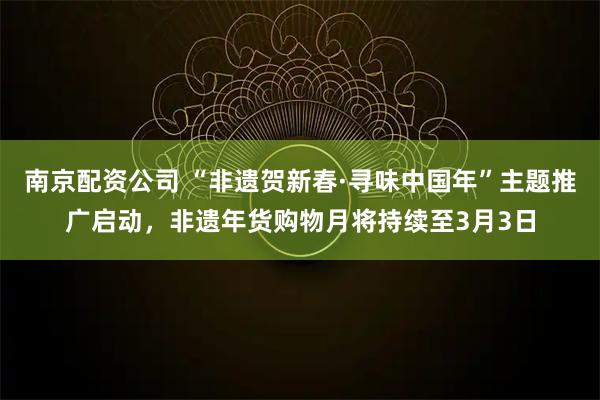 南京配资公司 “非遗贺新春·寻味中国年”主题推广启动，非遗年货购物月将持续至3月3日