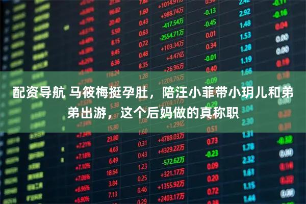 配资导航 马筱梅挺孕肚，陪汪小菲带小玥儿和弟弟出游，这个后妈做的真称职