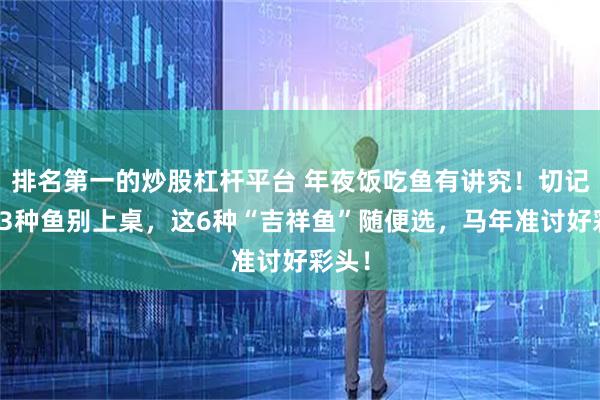 排名第一的炒股杠杆平台 年夜饭吃鱼有讲究！切记：这3种鱼别上桌，这6种“吉祥鱼”随便选，马年准讨好彩头！