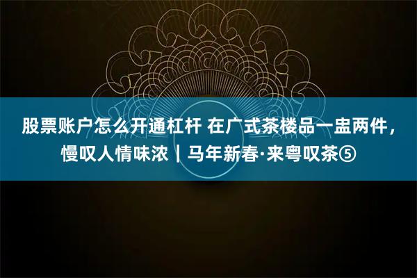 股票账户怎么开通杠杆 在广式茶楼品一盅两件，慢叹人情味浓｜马年新春·来粤叹茶⑤