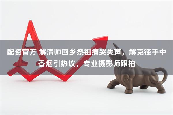 配资官方 解清帅回乡祭祖痛哭失声，解克锋手中香烟引热议，专业摄影师跟拍