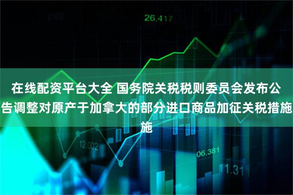 在线配资平台大全 国务院关税税则委员会发布公告调整对原产于加拿大的部分进口商品加征关税措施