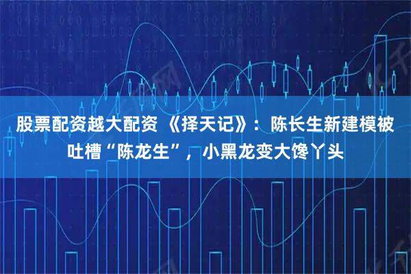 股票配资越大配资 《择天记》：陈长生新建模被吐槽“陈龙生”，小黑龙变大馋丫头