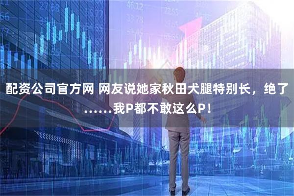 配资公司官方网 网友说她家秋田犬腿特别长，绝了……我P都不敢这么P！